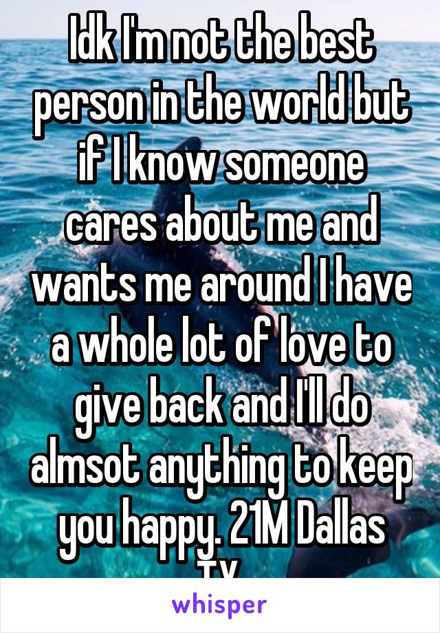 Idk I'm not the best person in the world but if I know someone cares about me and wants me around I have a whole lot of love to give back and I'll do almsot anything to keep you happy. 21M Dallas TX.