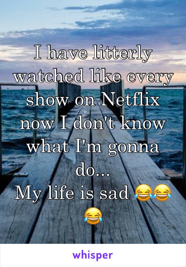 I have litterly watched like every show on Netflix now I don't know what I'm gonna do...
My life is sad 😂😂😂