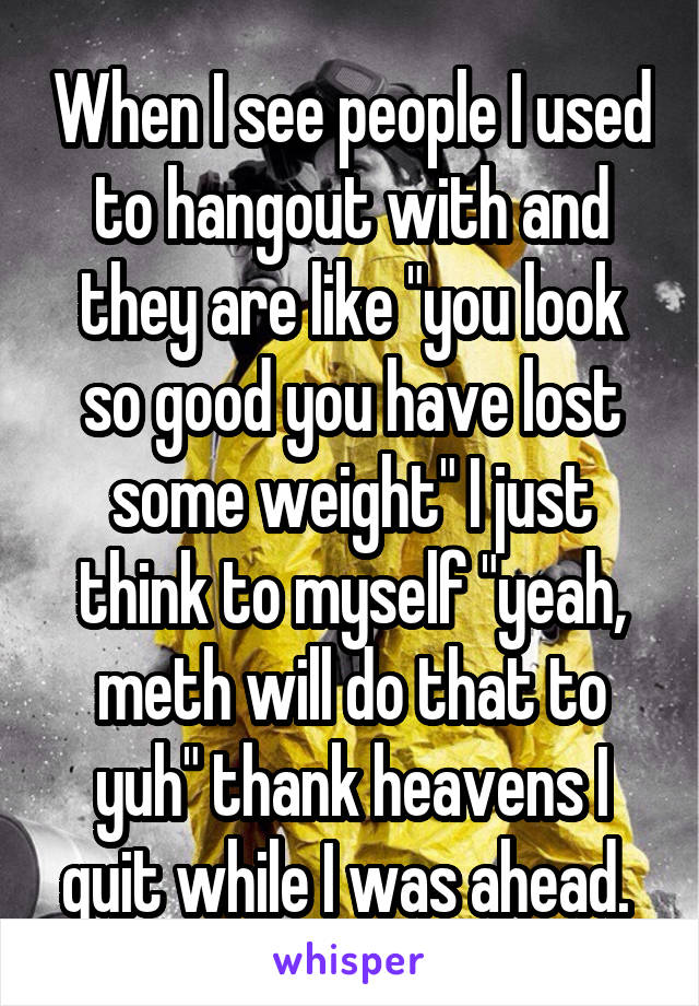 When I see people I used to hangout with and they are like "you look so good you have lost some weight" I just think to myself "yeah, meth will do that to yuh" thank heavens I quit while I was ahead. 