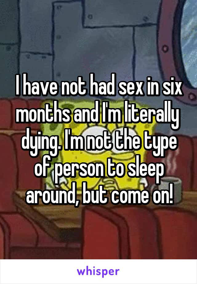 I have not had sex in six months and I'm literally  dying. I'm not the type of person to sleep around, but come on!