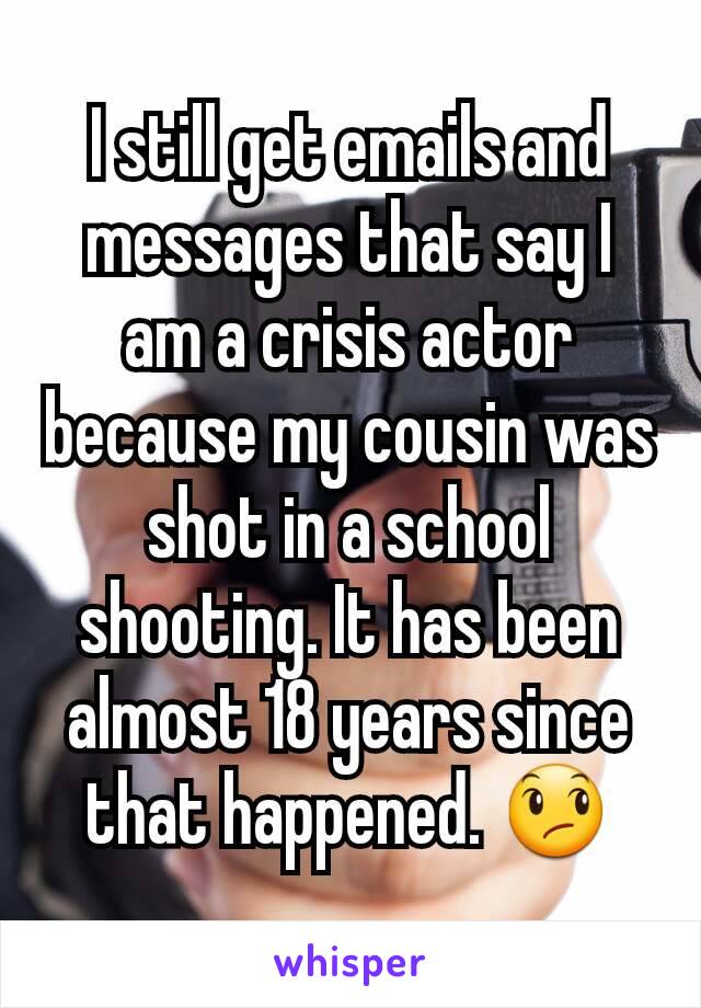 I still get emails and messages that say I am a crisis actor because my cousin was shot in a school shooting. It has been almost 18 years since that happened. 😞