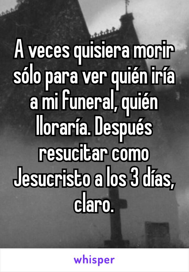 A veces quisiera morir sólo para ver quién iría a mi funeral, quién lloraría. Después resucitar como Jesucristo a los 3 días, claro.