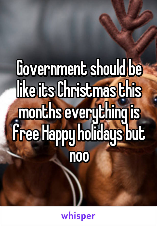 Government should be like its Christmas this months everything is free Happy holidays but noo