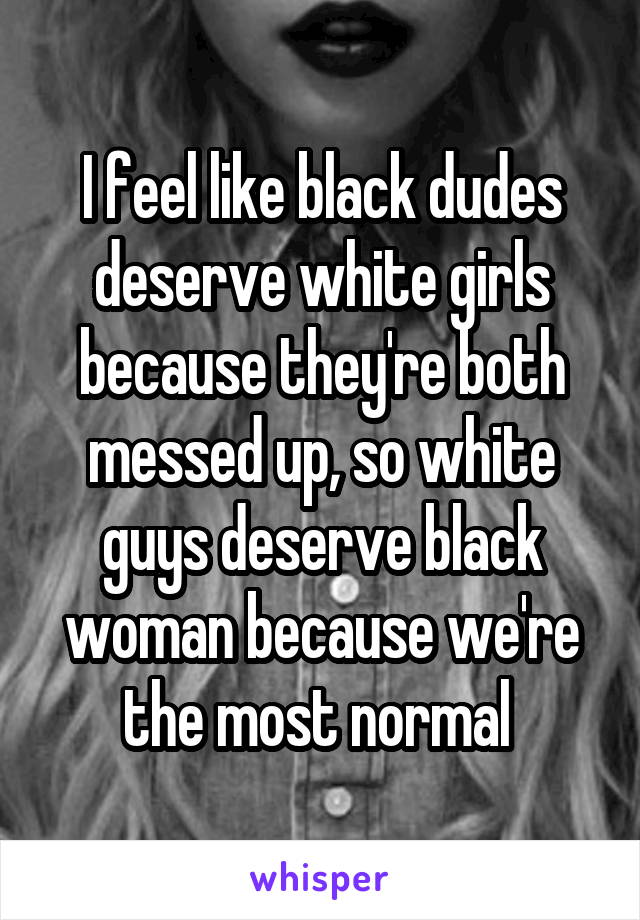 I feel like black dudes deserve white girls because they're both messed up, so white guys deserve black woman because we're the most normal 