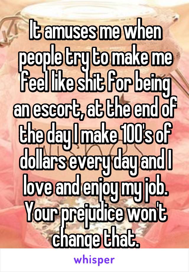 It amuses me when people try to make me feel like shit for being an escort, at the end of the day I make 100's of dollars every day and I love and enjoy my job. Your prejudice won't change that.