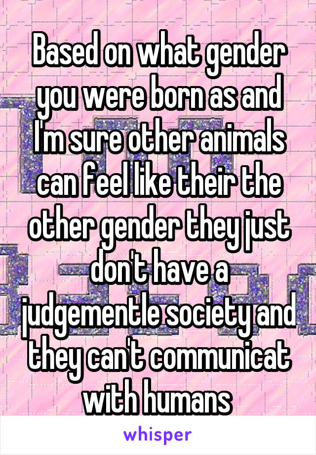 Based on what gender you were born as and I'm sure other animals can feel like their the other gender they just don't have a judgementle society and they can't communicat with humans 