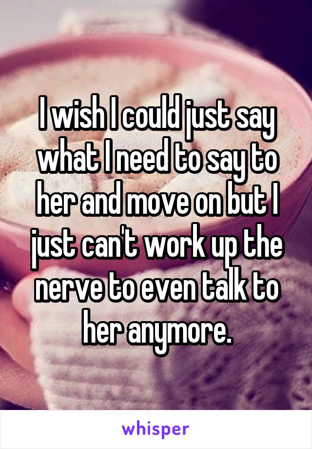 I wish I could just say what I need to say to her and move on but I just can't work up the nerve to even talk to her anymore.