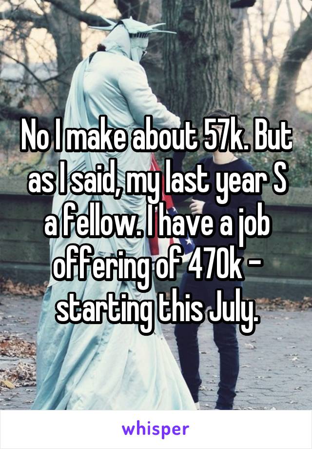 No I make about 57k. But as I said, my last year S a fellow. I have a job offering of 470k - starting this July.