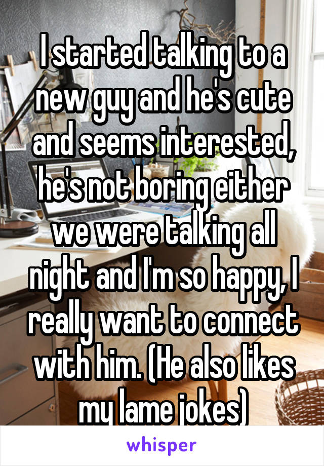 I started talking to a new guy and he's cute and seems interested, he's not boring either we were talking all night and I'm so happy, I really want to connect with him. (He also likes my lame jokes)