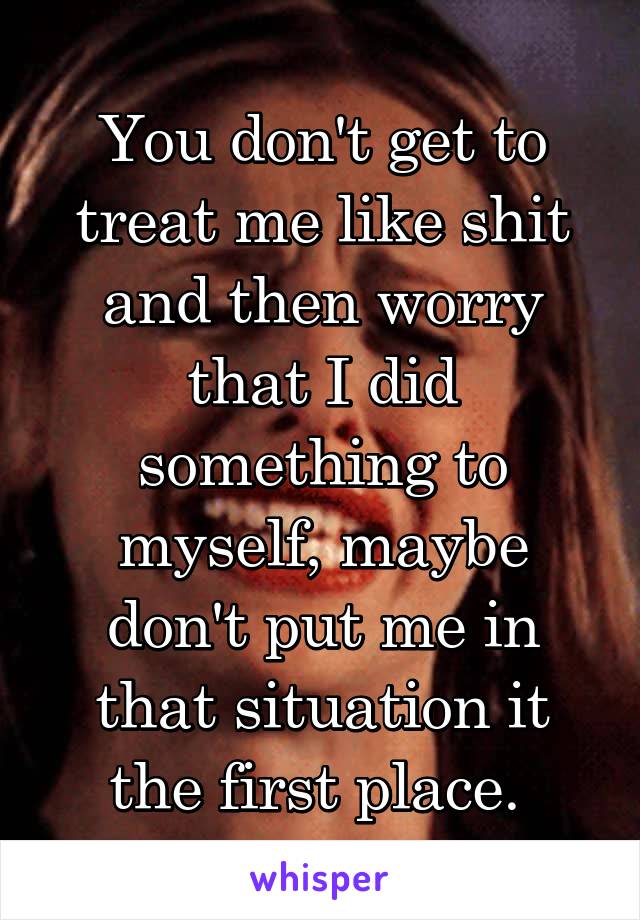 You don't get to treat me like shit and then worry that I did something to myself, maybe don't put me in that situation it the first place. 