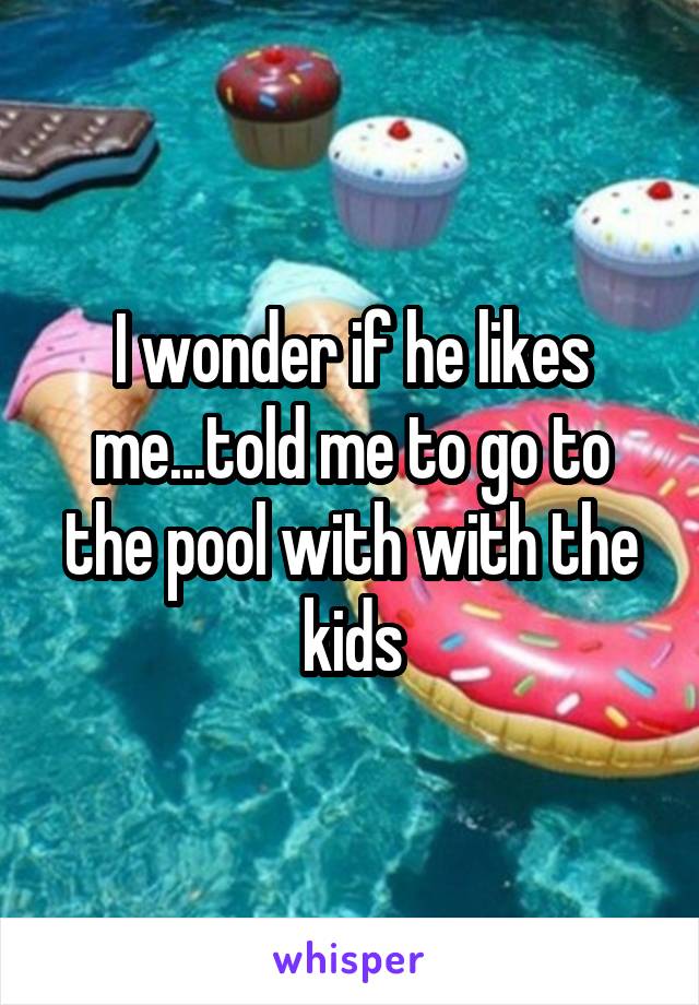 I wonder if he likes me...told me to go to the pool with with the kids