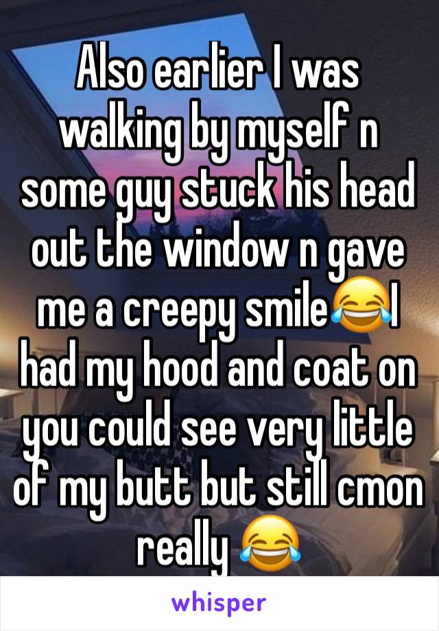 Also earlier I was walking by myself n some guy stuck his head out the window n gave me a creepy smile😂I had my hood and coat on you could see very little of my butt but still cmon really 😂 