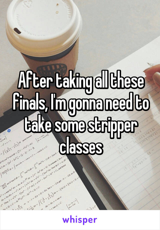 After taking all these finals, I'm gonna need to take some stripper classes