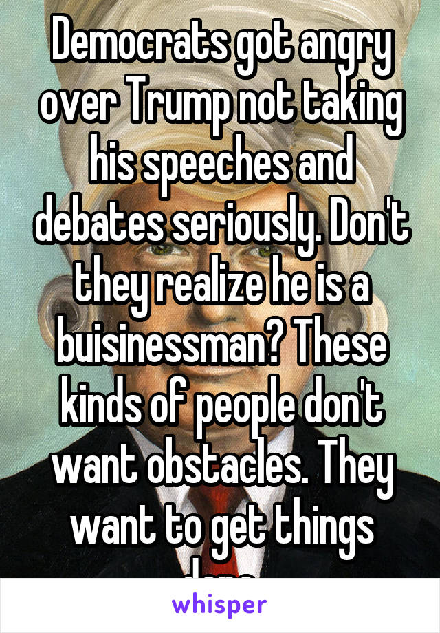 Democrats got angry over Trump not taking his speeches and debates seriously. Don't they realize he is a buisinessman? These kinds of people don't want obstacles. They want to get things done.