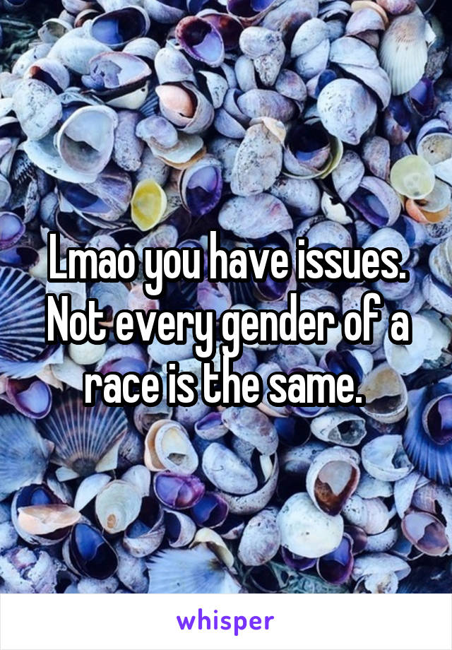 Lmao you have issues. Not every gender of a race is the same. 