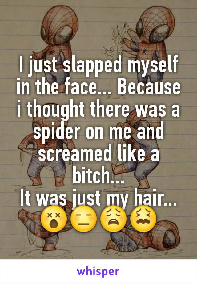 I just slapped myself in the face... Because i thought there was a spider on me and screamed like a bitch...
It was just my hair...
😵😑😩😖