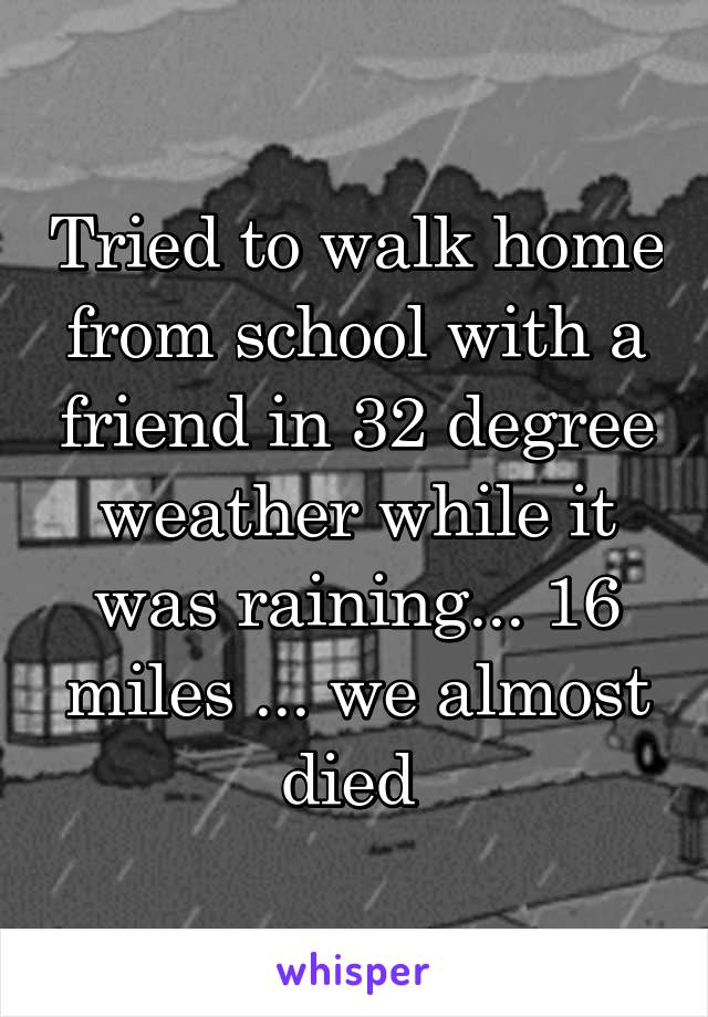 Tried to walk home from school with a friend in 32 degree weather while it was raining... 16 miles ... we almost died 