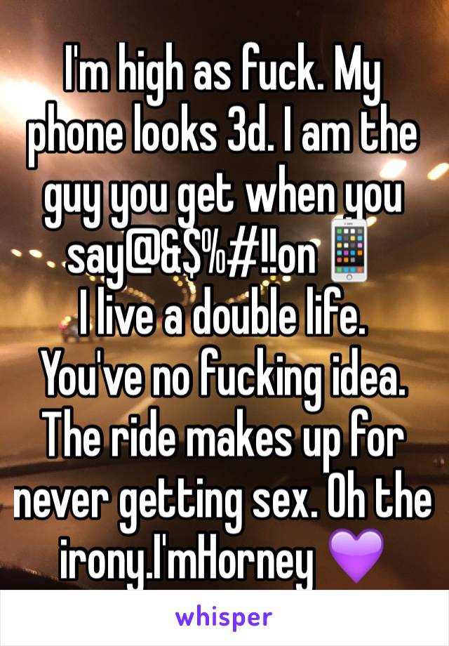 I'm high as fuck. My phone looks 3d. I am the guy you get when you say@&$%#!!on📱
I live a double life. 
You've no fucking idea. The ride makes up for never getting sex. Oh the irony.I'mHorney 💜