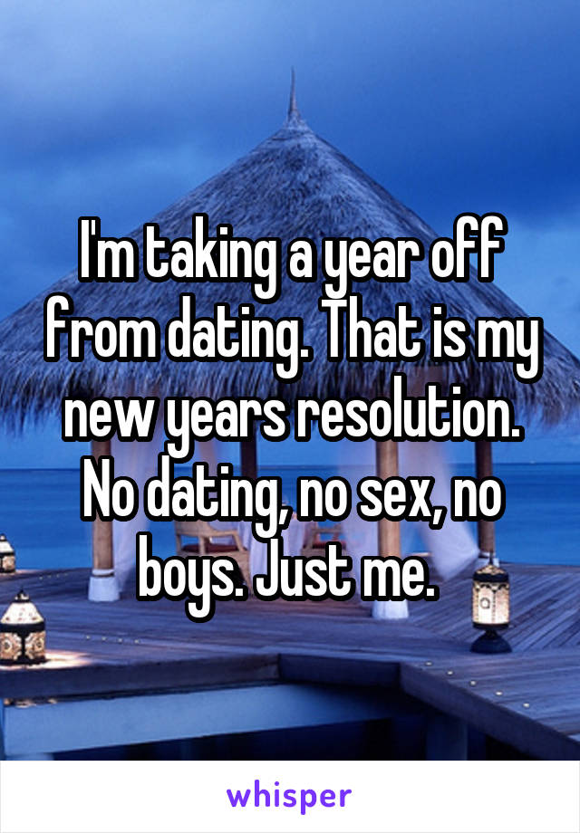 I'm taking a year off from dating. That is my new years resolution. No dating, no sex, no boys. Just me. 