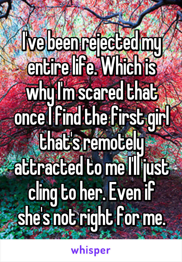 I've been rejected my entire life. Which is why I'm scared that once I find the first girl that's remotely attracted to me I'll just cling to her. Even if she's not right for me.