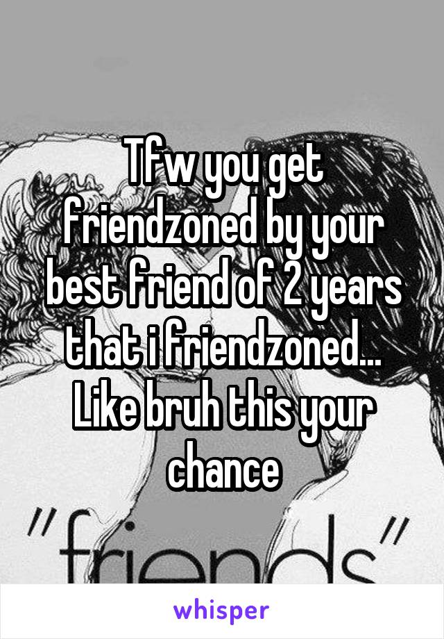 Tfw you get friendzoned by your best friend of 2 years that i friendzoned... Like bruh this your chance