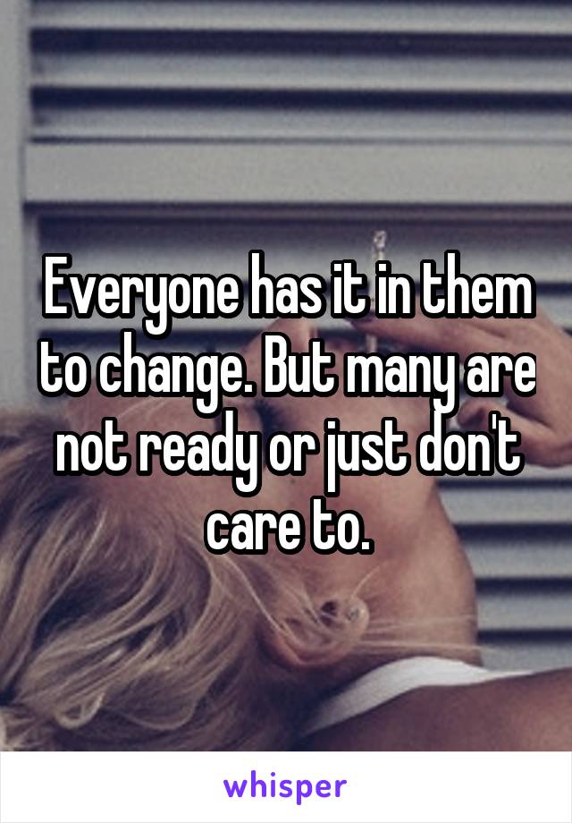 Everyone has it in them to change. But many are not ready or just don't care to.