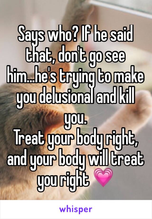 Says who? If he said that, don't go see him...he's trying to make you delusional and kill you.
Treat your body right, and your body will treat you right 💗