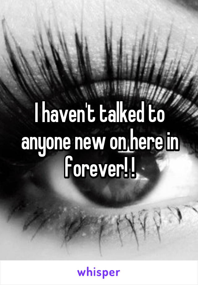 I haven't talked to anyone new on here in forever! !