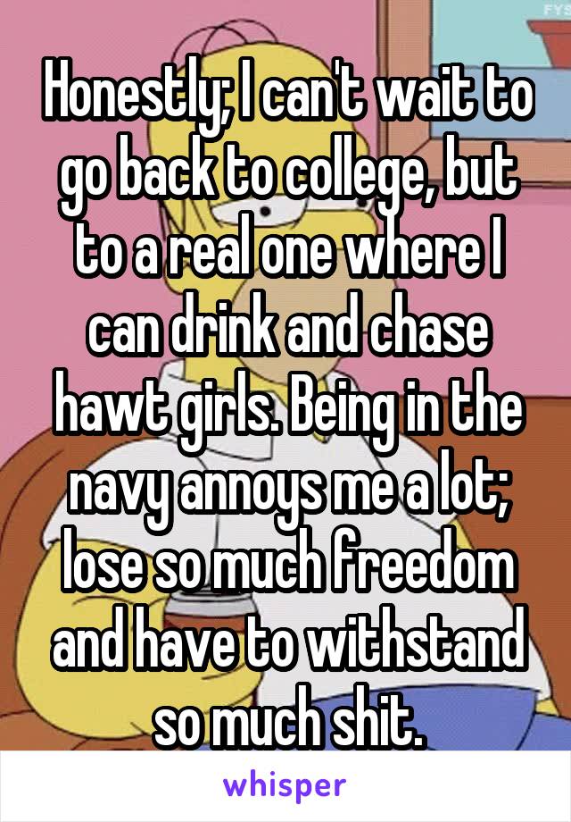 Honestly; I can't wait to go back to college, but to a real one where I can drink and chase hawt girls. Being in the navy annoys me a lot; lose so much freedom and have to withstand so much shit.