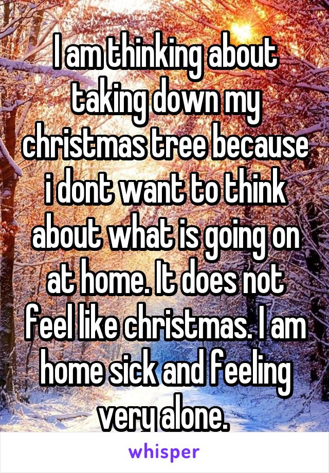 I am thinking about taking down my christmas tree because i dont want to think about what is going on at home. It does not feel like christmas. I am home sick and feeling very alone. 