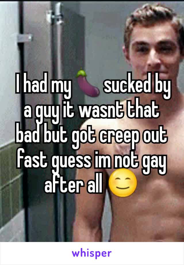  I had my🍆sucked by a guy it wasnt that bad but got creep out fast guess im not gay after all 😊