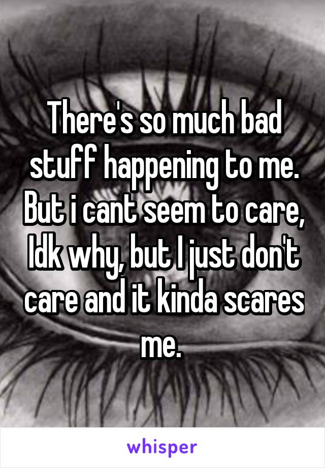 There's so much bad stuff happening to me. But i cant seem to care, Idk why, but I just don't care and it kinda scares me. 