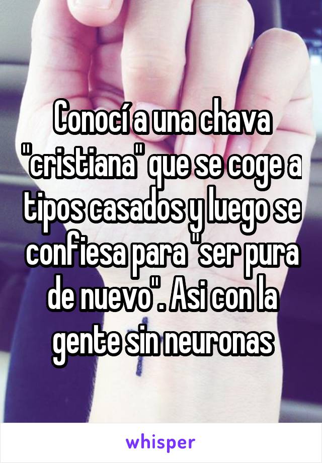 Conocí a una chava "cristiana" que se coge a tipos casados y luego se confiesa para "ser pura de nuevo". Asi con la gente sin neuronas