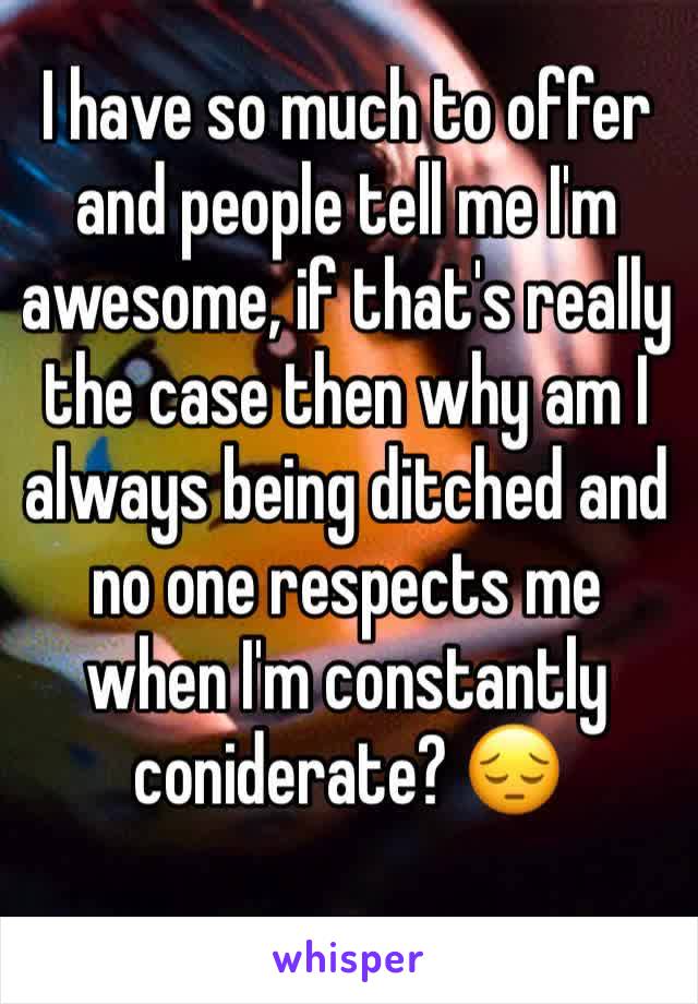 I have so much to offer and people tell me I'm awesome, if that's really  the case then why am I always being ditched and no one respects me when I'm constantly coniderate? 😔