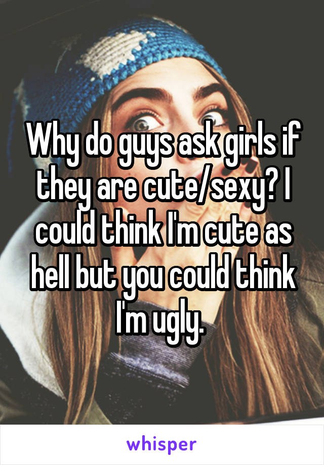 Why do guys ask girls if they are cute/sexy? I could think I'm cute as hell but you could think I'm ugly. 