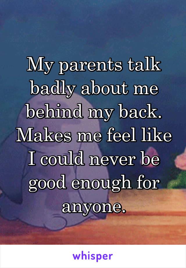 My parents talk badly about me behind my back. Makes me feel like I could never be good enough for anyone.