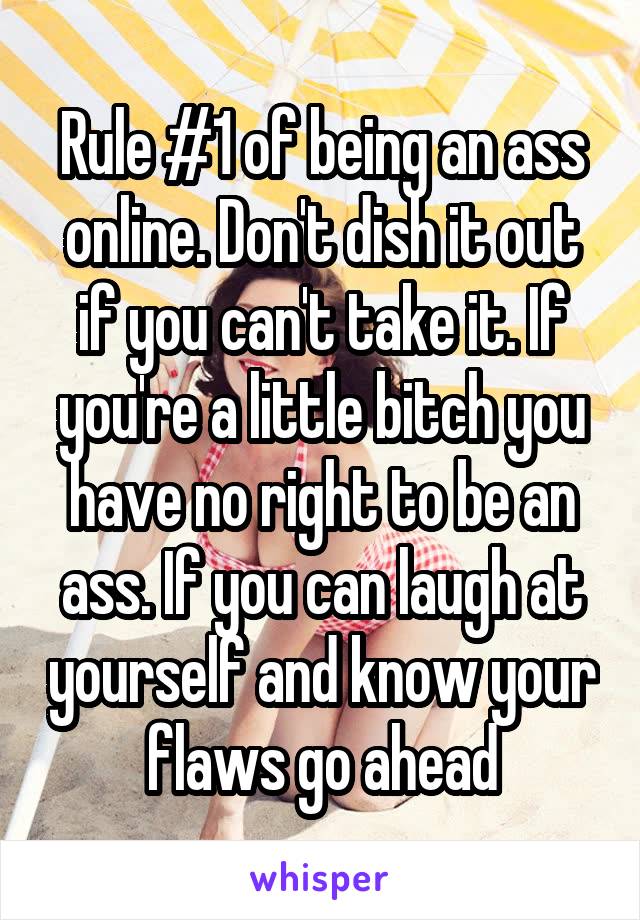 Rule #1 of being an ass online. Don't dish it out if you can't take it. If you're a little bitch you have no right to be an ass. If you can laugh at yourself and know your flaws go ahead