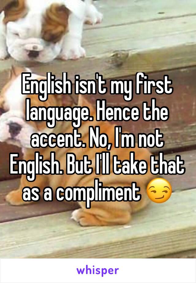 English isn't my first language. Hence the accent. No, I'm not English. But I'll take that as a compliment 😏