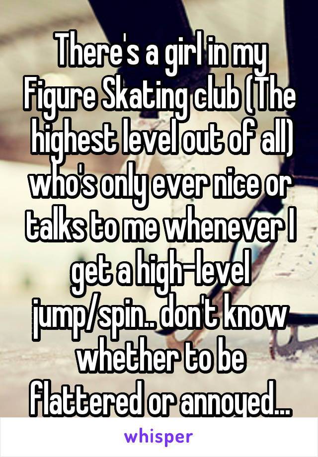 There's a girl in my Figure Skating club (The  highest level out of all) who's only ever nice or talks to me whenever I get a high-level jump/spin.. don't know whether to be flattered or annoyed...