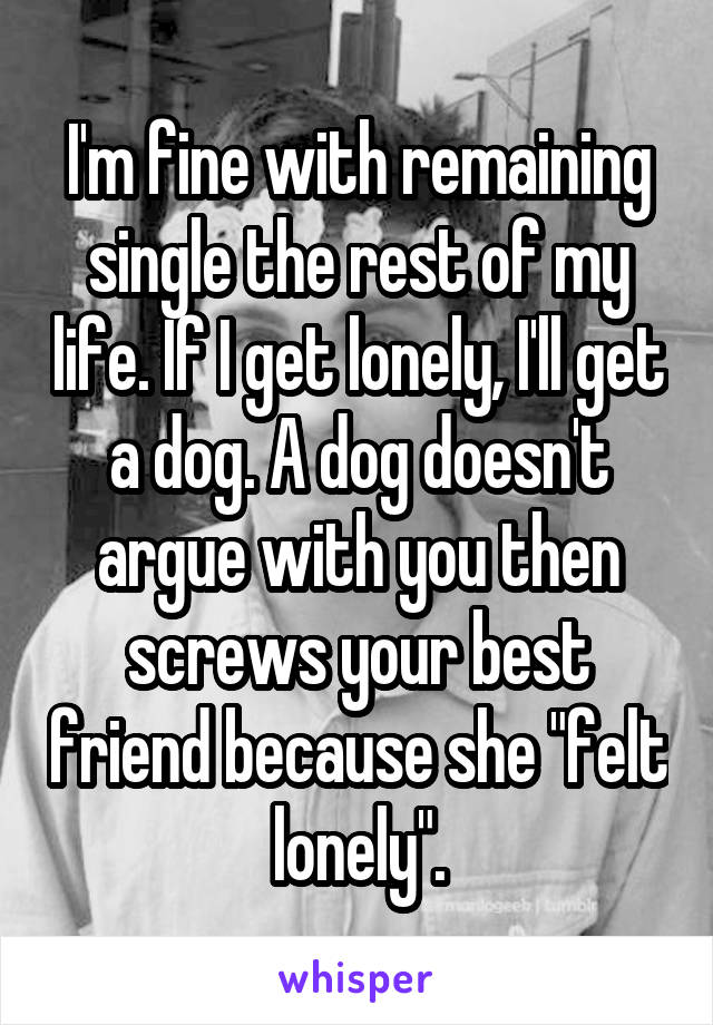 I'm fine with remaining single the rest of my life. If I get lonely, I'll get a dog. A dog doesn't argue with you then screws your best friend because she "felt lonely".