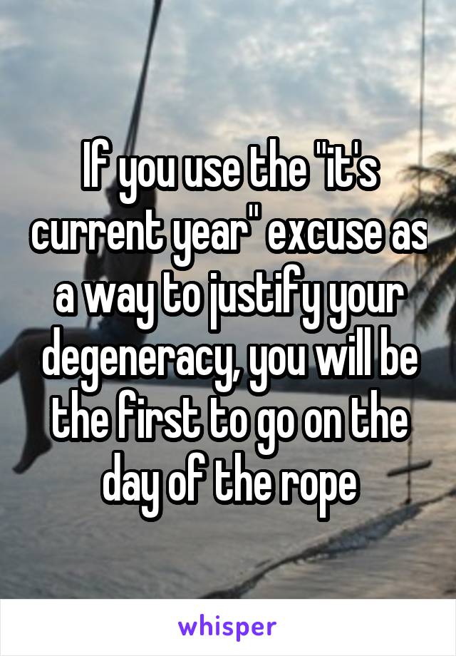 If you use the "it's current year" excuse as a way to justify your degeneracy, you will be the first to go on the day of the rope