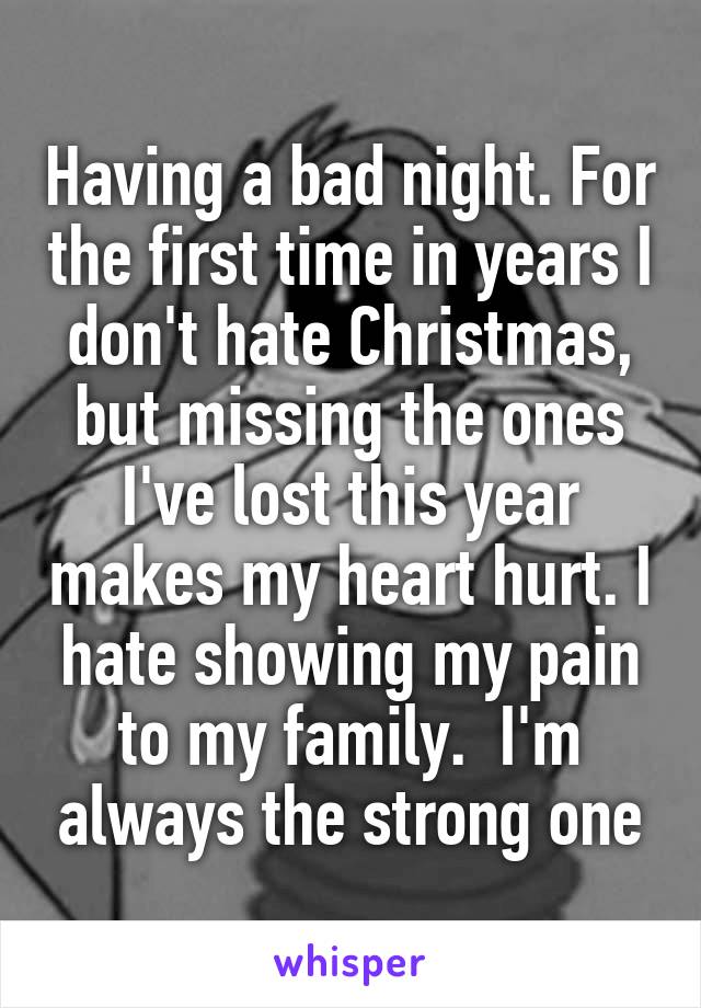 Having a bad night. For the first time in years I don't hate Christmas, but missing the ones I've lost this year makes my heart hurt. I hate showing my pain to my family.  I'm always the strong one