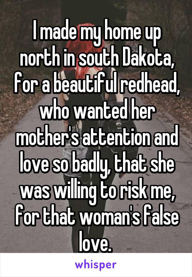 I made my home up north in south Dakota, for a beautiful redhead, who wanted her mother's attention and love so badly, that she was willing to risk me, for that woman's false love. 