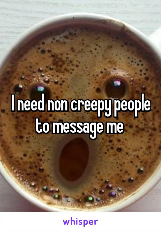 I need non creepy people to message me 