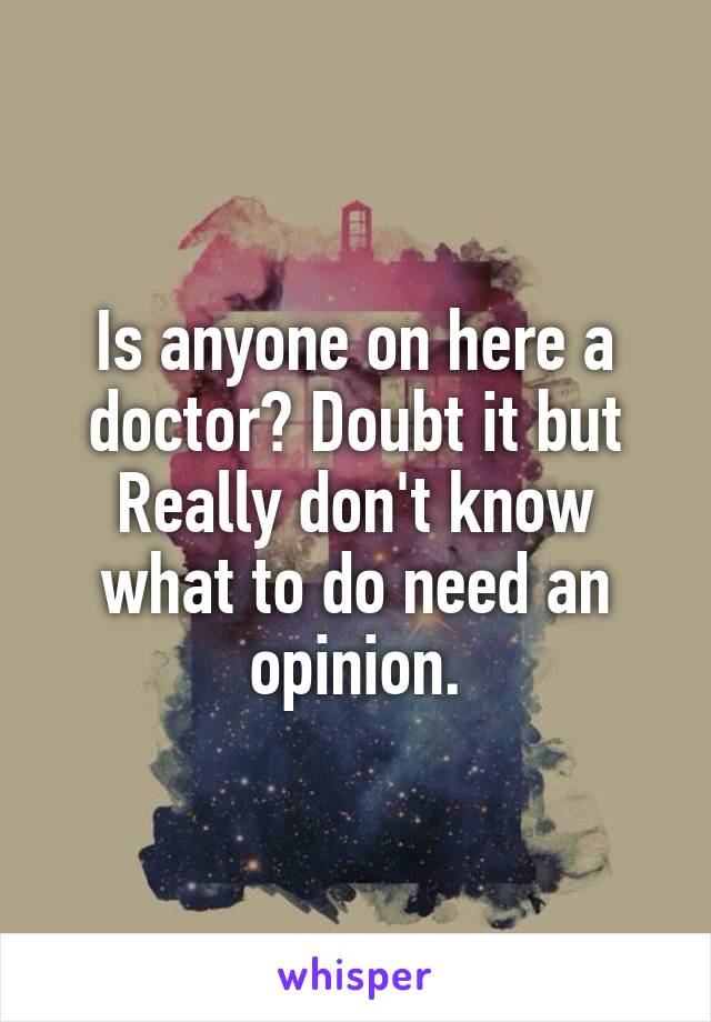 Is anyone on here a doctor? Doubt it but Really don't know what to do need an opinion.