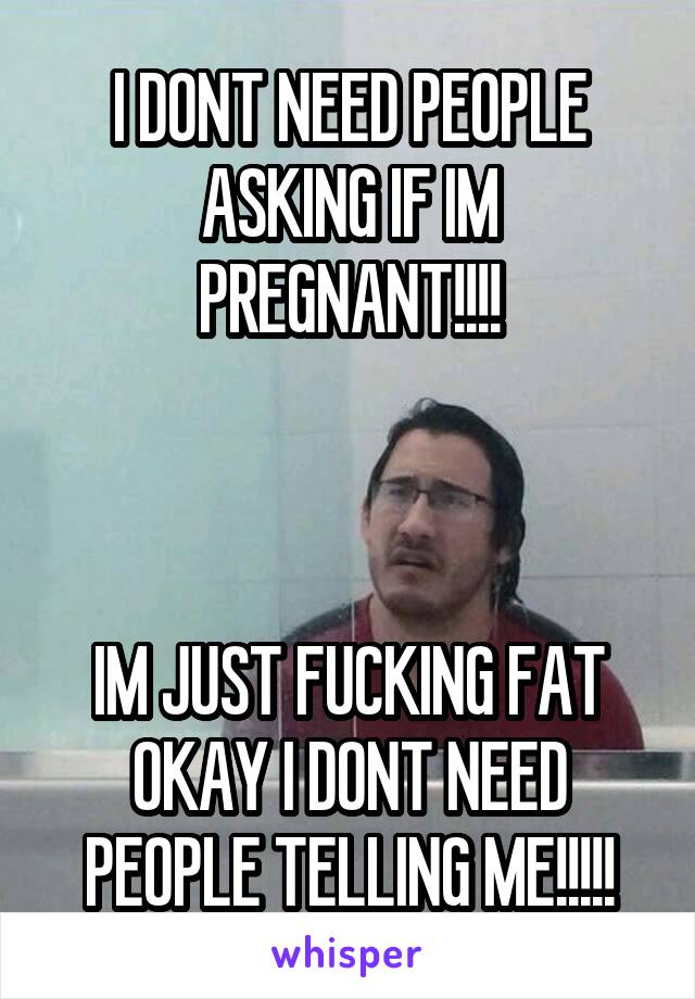 I DONT NEED PEOPLE ASKING IF IM PREGNANT!!!!



IM JUST FUCKING FAT OKAY I DONT NEED PEOPLE TELLING ME!!!!!