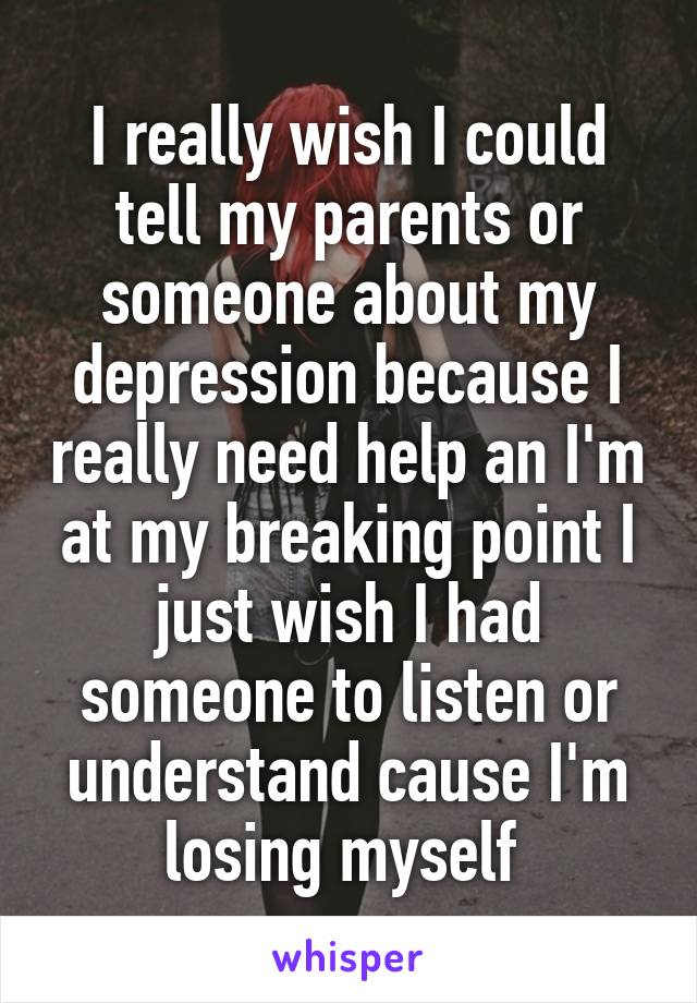 I really wish I could tell my parents or someone about my depression because I really need help an I'm at my breaking point I just wish I had someone to listen or understand cause I'm losing myself 