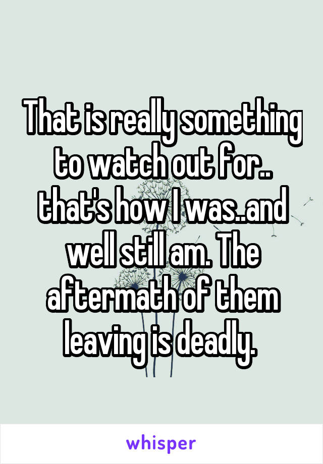 That is really something to watch out for.. that's how I was..and well still am. The aftermath of them leaving is deadly. 