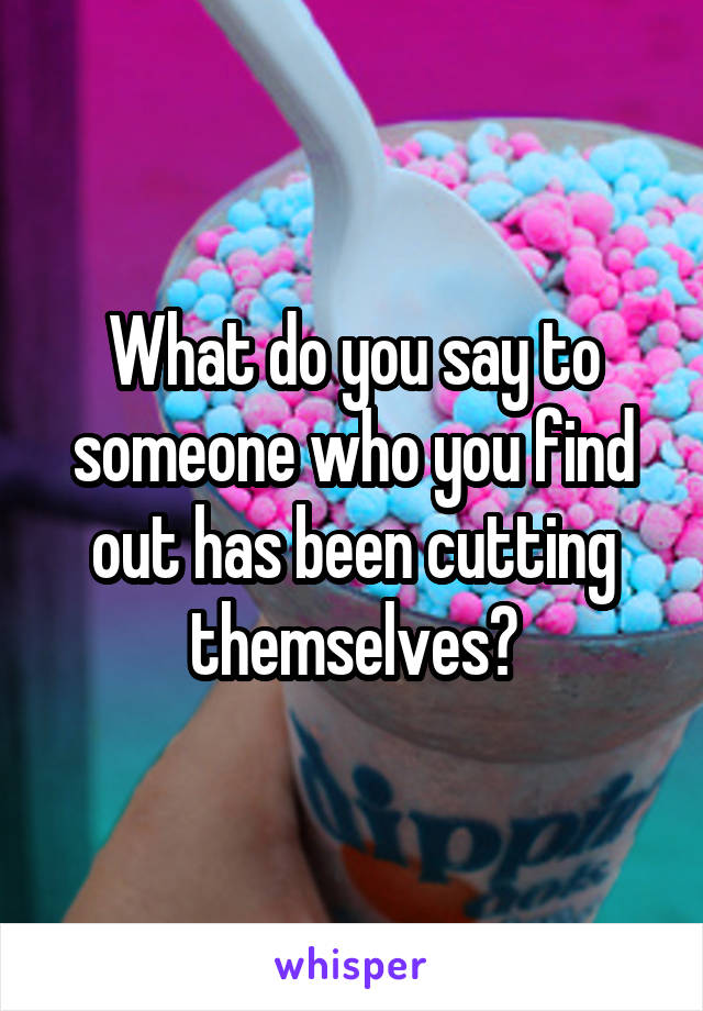 What do you say to someone who you find out has been cutting themselves?