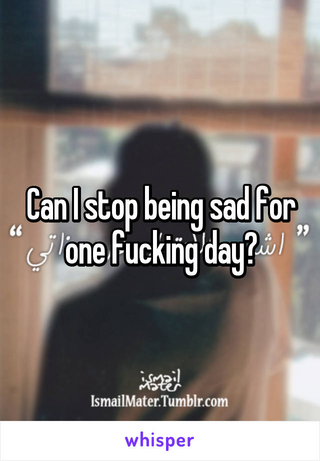 Can I stop being sad for one fucking day?